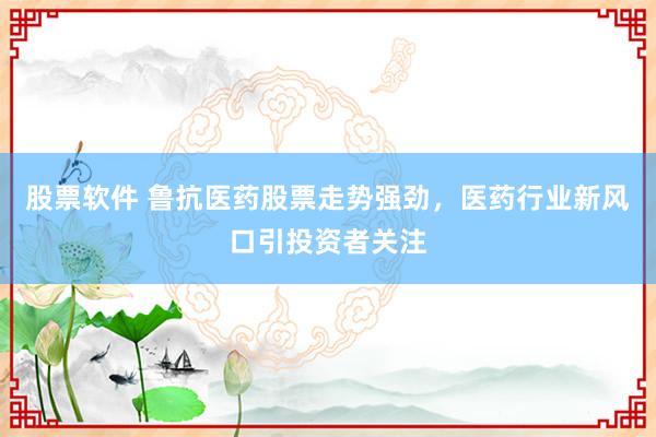 股票软件 鲁抗医药股票走势强劲，医药行业新风口引投资者关注
