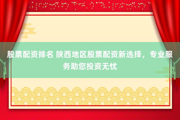 股票配资排名 陕西地区股票配资新选择，专业服务助您投资无忧