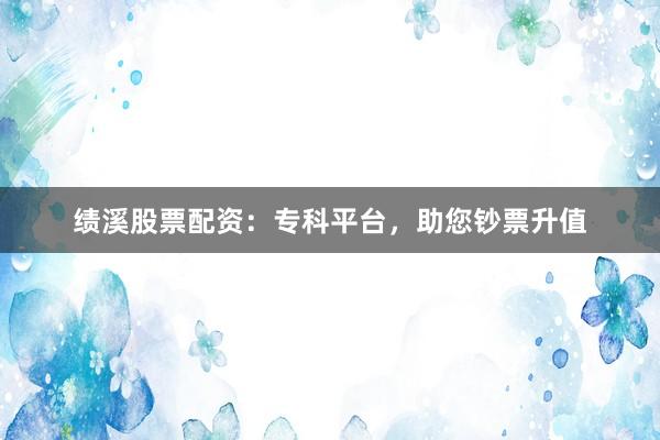 绩溪股票配资：专科平台，助您钞票升值