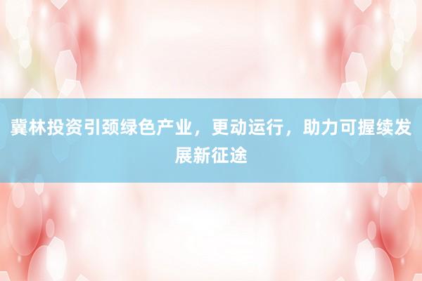 冀林投资引颈绿色产业，更动运行，助力可握续发展新征途