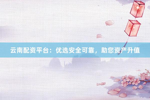云南配资平台：优选安全可靠，助您资产升值