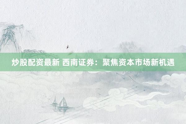 炒股配资最新 西南证券：聚焦资本市场新机遇