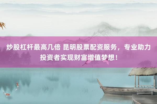 炒股杠杆最高几倍 昆明股票配资服务，专业助力投资者实现财富增值梦想！