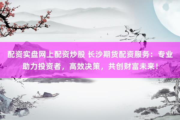 配资实盘网上配资炒股 长沙期货配资服务：专业助力投资者，高效决策，共创财富未来！
