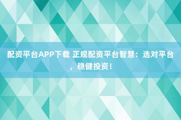 配资平台APP下载 正规配资平台智慧：选对平台，稳健投资！