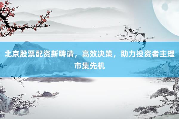 北京股票配资新聘请，高效决策，助力投资者主理市集先机