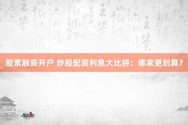 股票融资开户 炒股配资利息大比拼：哪家更划算？
