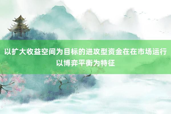 以扩大收益空间为目标的进攻型资金在在市场运行以博弈平衡为特征