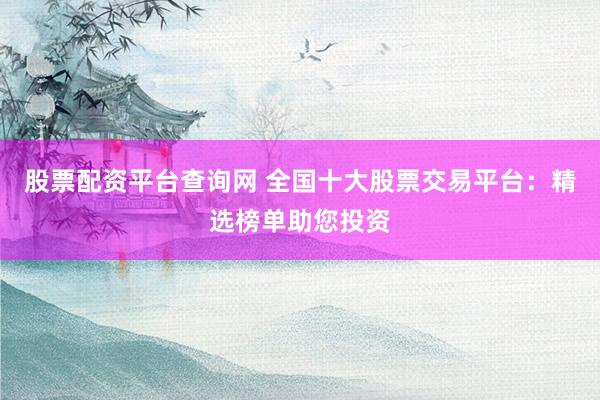 股票配资平台查询网 全国十大股票交易平台：精选榜单助您投资
