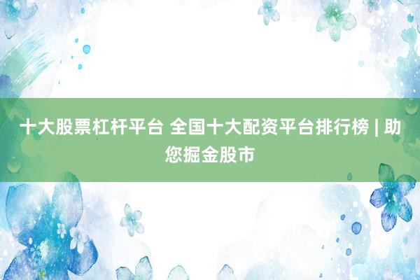 十大股票杠杆平台 全国十大配资平台排行榜 | 助您掘金股市
