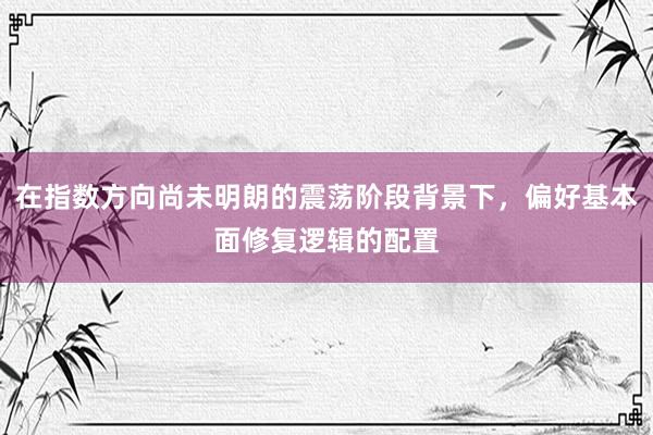 在指数方向尚未明朗的震荡阶段背景下，偏好基本面修复逻辑的配置
