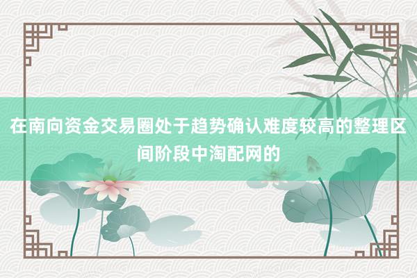 在南向资金交易圈处于趋势确认难度较高的整理区间阶段中淘配网的