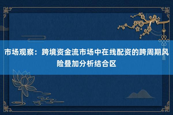市场观察：跨境资金流市场中在线配资的跨周期风险叠加分析结合区