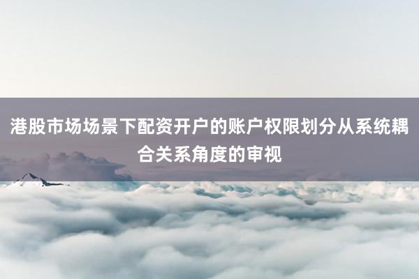 港股市场场景下配资开户的账户权限划分从系统耦合关系角度的审视