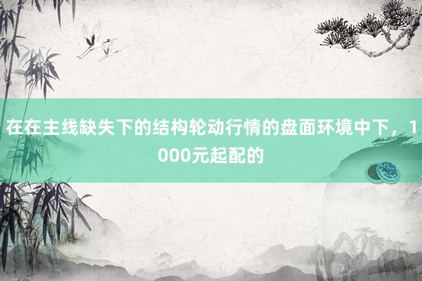 在在主线缺失下的结构轮动行情的盘面环境中下，1000元起配的