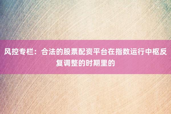风控专栏：合法的股票配资平台在指数运行中枢反复调整的时期里的