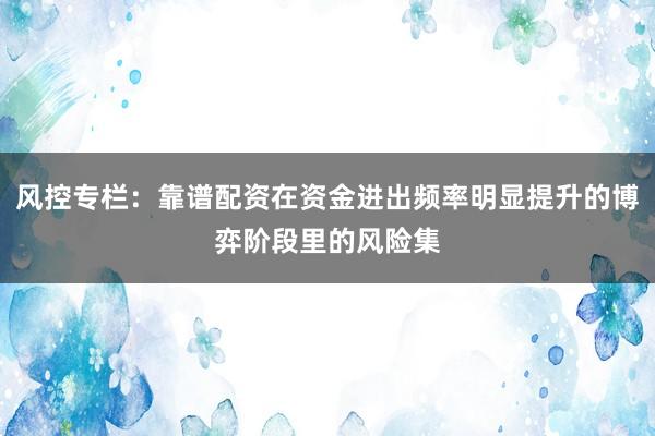 风控专栏：靠谱配资在资金进出频率明显提升的博弈阶段里的风险集