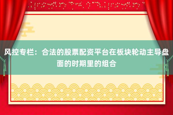 风控专栏：合法的股票配资平台在板块轮动主导盘面的时期里的组合