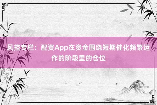 风控专栏：配资App在资金围绕短期催化频繁运作的阶段里的仓位