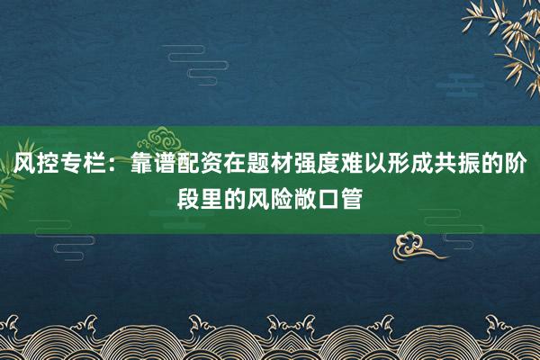风控专栏：靠谱配资在题材强度难以形成共振的阶段里的风险敞口管