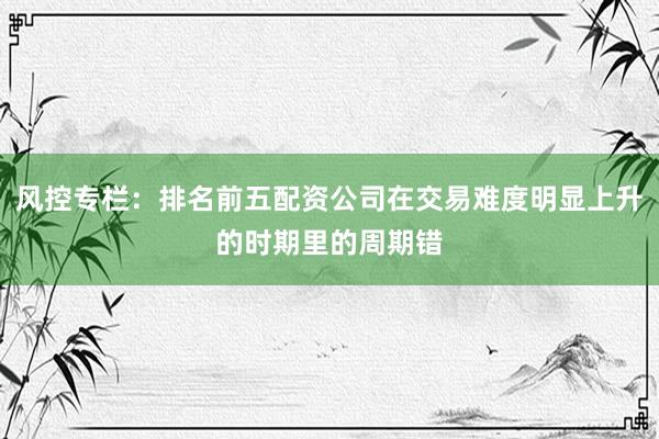风控专栏：排名前五配资公司在交易难度明显上升的时期里的周期错