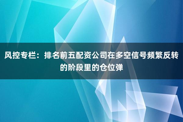 风控专栏：排名前五配资公司在多空信号频繁反转的阶段里的仓位弹