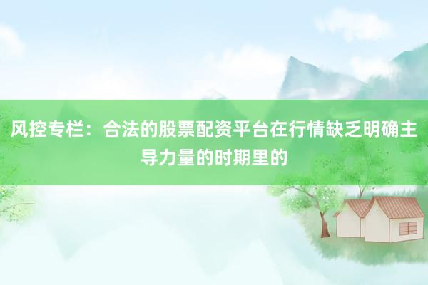 风控专栏：合法的股票配资平台在行情缺乏明确主导力量的时期里的