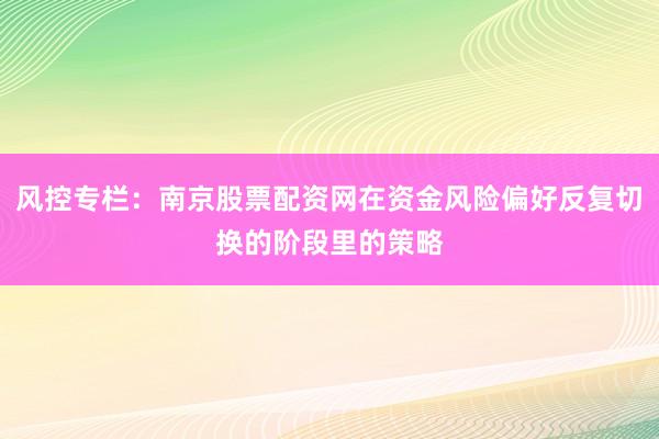 风控专栏：南京股票配资网在资金风险偏好反复切换的阶段里的策略