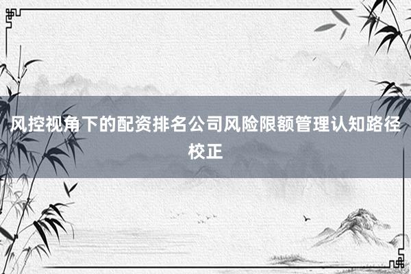 风控视角下的配资排名公司风险限额管理认知路径校正