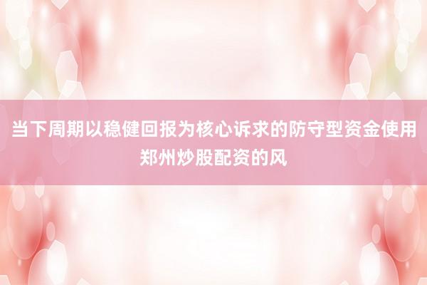 当下周期以稳健回报为核心诉求的防守型资金使用郑州炒股配资的风