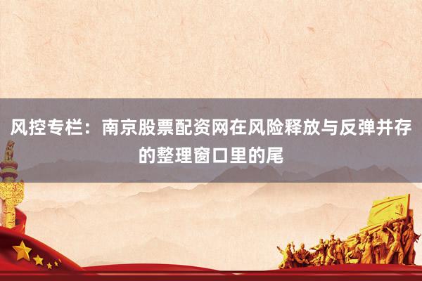 风控专栏：南京股票配资网在风险释放与反弹并存的整理窗口里的尾
