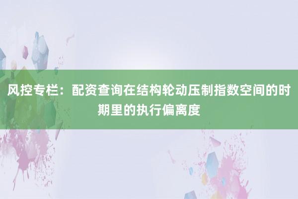 风控专栏：配资查询在结构轮动压制指数空间的时期里的执行偏离度