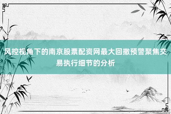 风控视角下的南京股票配资网最大回撤预警聚焦交易执行细节的分析