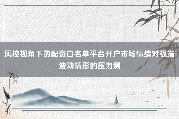 风控视角下的配资白名单平台开户市场情绪对极端波动情形的压力测