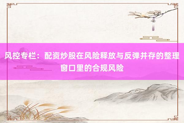 风控专栏：配资炒股在风险释放与反弹并存的整理窗口里的合规风险