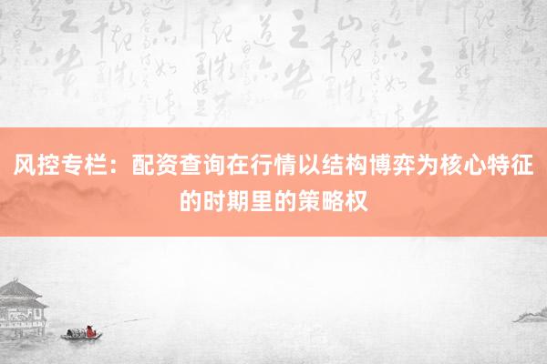 风控专栏：配资查询在行情以结构博弈为核心特征的时期里的策略权