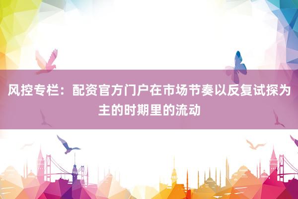 风控专栏：配资官方门户在市场节奏以反复试探为主的时期里的流动