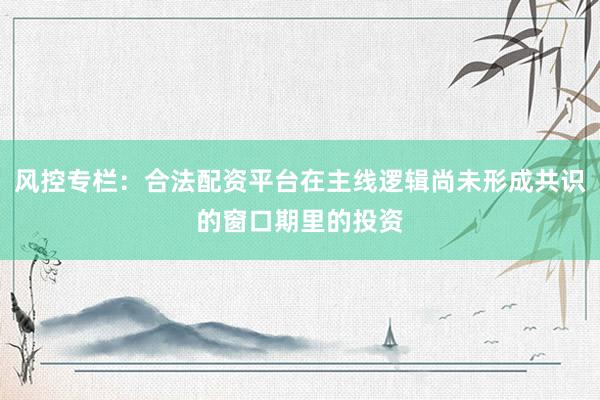 风控专栏：合法配资平台在主线逻辑尚未形成共识的窗口期里的投资