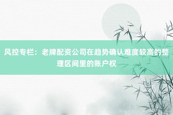 风控专栏：老牌配资公司在趋势确认难度较高的整理区间里的账户权