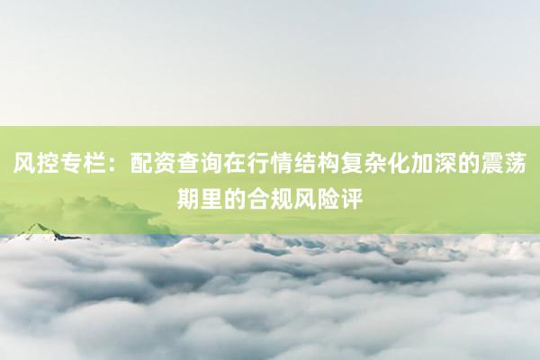 风控专栏：配资查询在行情结构复杂化加深的震荡期里的合规风险评