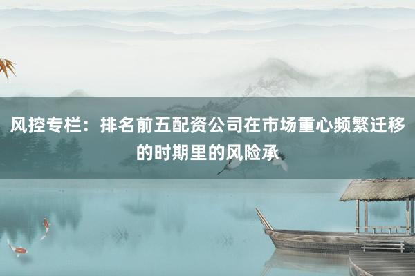 风控专栏：排名前五配资公司在市场重心频繁迁移的时期里的风险承