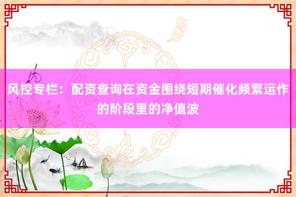 风控专栏：配资查询在资金围绕短期催化频繁运作的阶段里的净值波