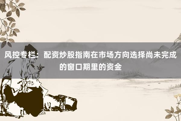 风控专栏：配资炒股指南在市场方向选择尚未完成的窗口期里的资金