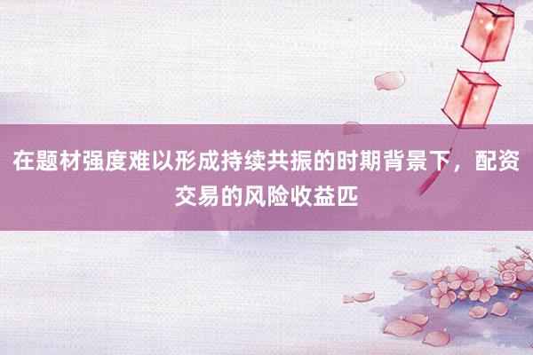 在题材强度难以形成持续共振的时期背景下，配资交易的风险收益匹