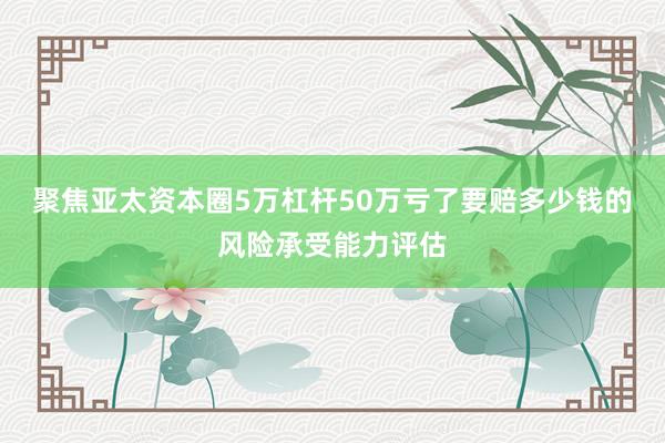 聚焦亚太资本圈5万杠杆50万亏了要赔多少钱的风险承受能力评估