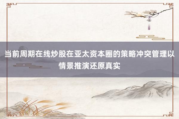 当前周期在线炒股在亚太资本圈的策略冲突管理以情景推演还原真实