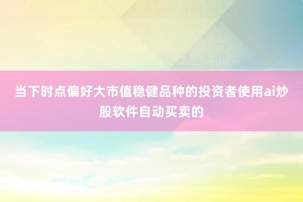 当下时点偏好大市值稳健品种的投资者使用ai炒股软件自动买卖的