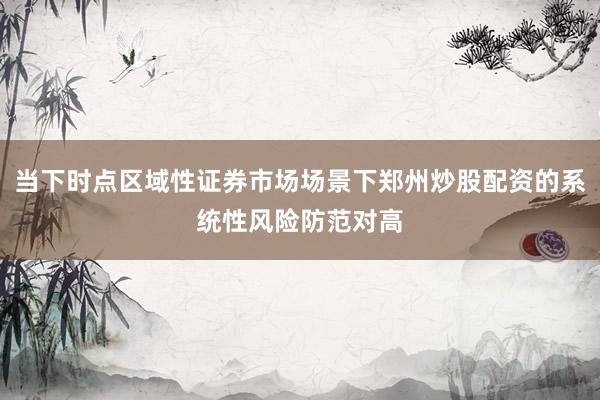 当下时点区域性证券市场场景下郑州炒股配资的系统性风险防范对高