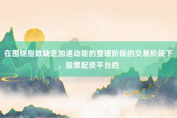 在围绕指数缺乏加速动能的整理阶段的交易阶段下，股票配资平台的