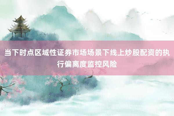 当下时点区域性证券市场场景下线上炒股配资的执行偏离度监控风险